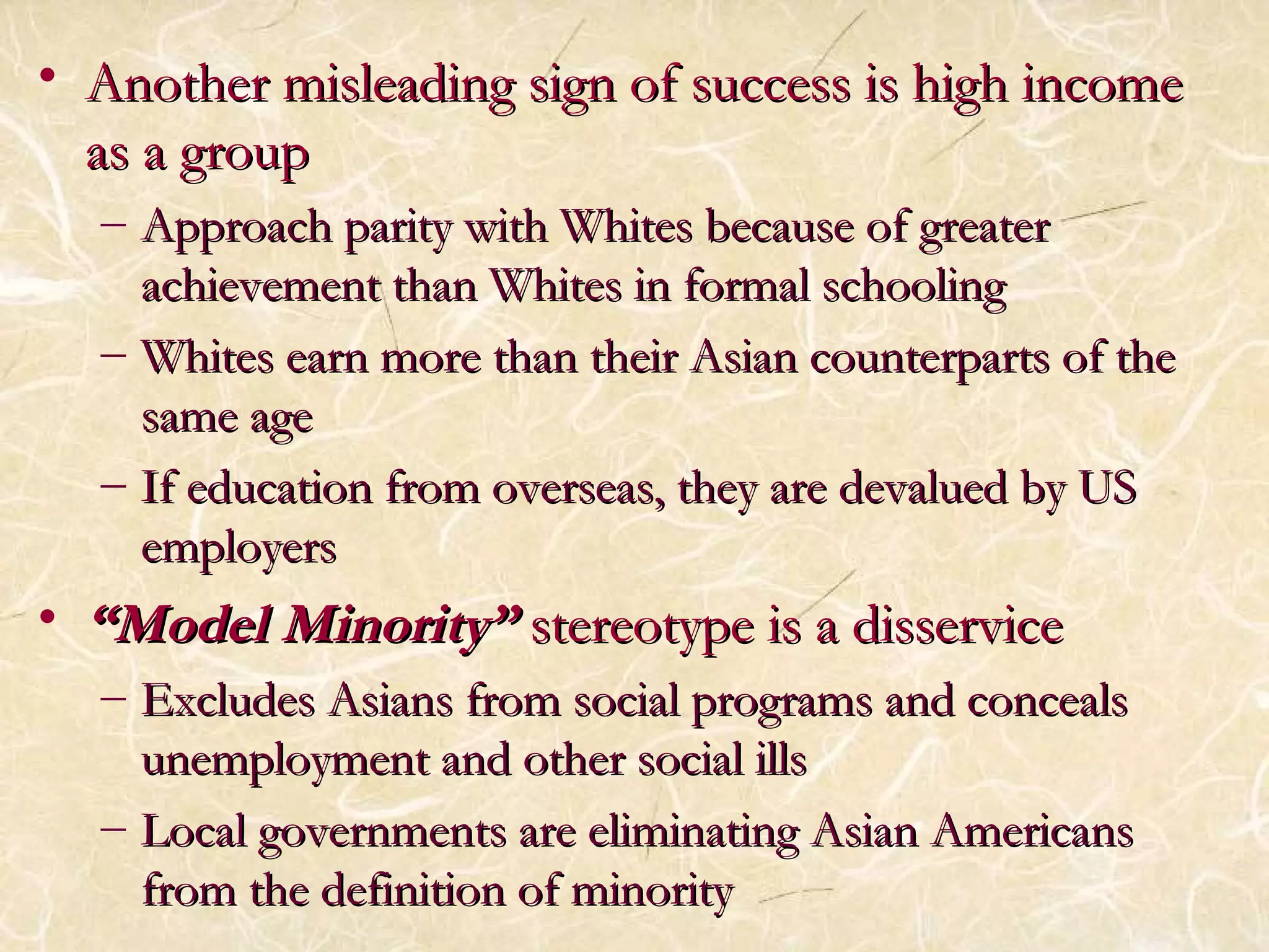 • Another misleading sign ooff ssuucccceessss iiss hhiigghh iinnccoommee 
aass aa ggrroouupp 
– AApppprrooaacchh ppaarriittyy wwiitthh WWhhiitteess bbeeccaauussee ooff ggrreeaatteerr 
aacchhiieevveemmeenntt tthhaann WWhhiitteess iinn ffoorrmmaall sscchhoooolliinngg 
– WWhhiitteess eeaarrnn mmoorree tthhaann tthheeiirr AAssiiaann ccoouunntteerrppaarrttss ooff tthhee 
ssaammee aaggee 
– IIff eedduuccaattiioonn ffrroomm oovveerrsseeaass,, tthheeyy aarree ddeevvaalluueedd bbyy UUSS 
eemmppllooyyeerrss 
• ““MMooddeell MMiinnoorriittyy”” sstteerreeoottyyppee iiss aa ddiisssseerrvviiccee 
– EExxcclluuddeess AAssiiaannss ffrroomm ssoocciiaall pprrooggrraammss aanndd ccoonncceeaallss 
uunneemmppllooyymmeenntt aanndd ootthheerr ssoocciiaall iillllss 
– LLooccaall ggoovveerrnnmmeennttss aarree eelliimmiinnaattiinngg AAssiiaann AAmmeerriiccaannss 
ffrroomm tthhee ddeeffiinniittiioonn ooff mmiinnoorriittyy 
 