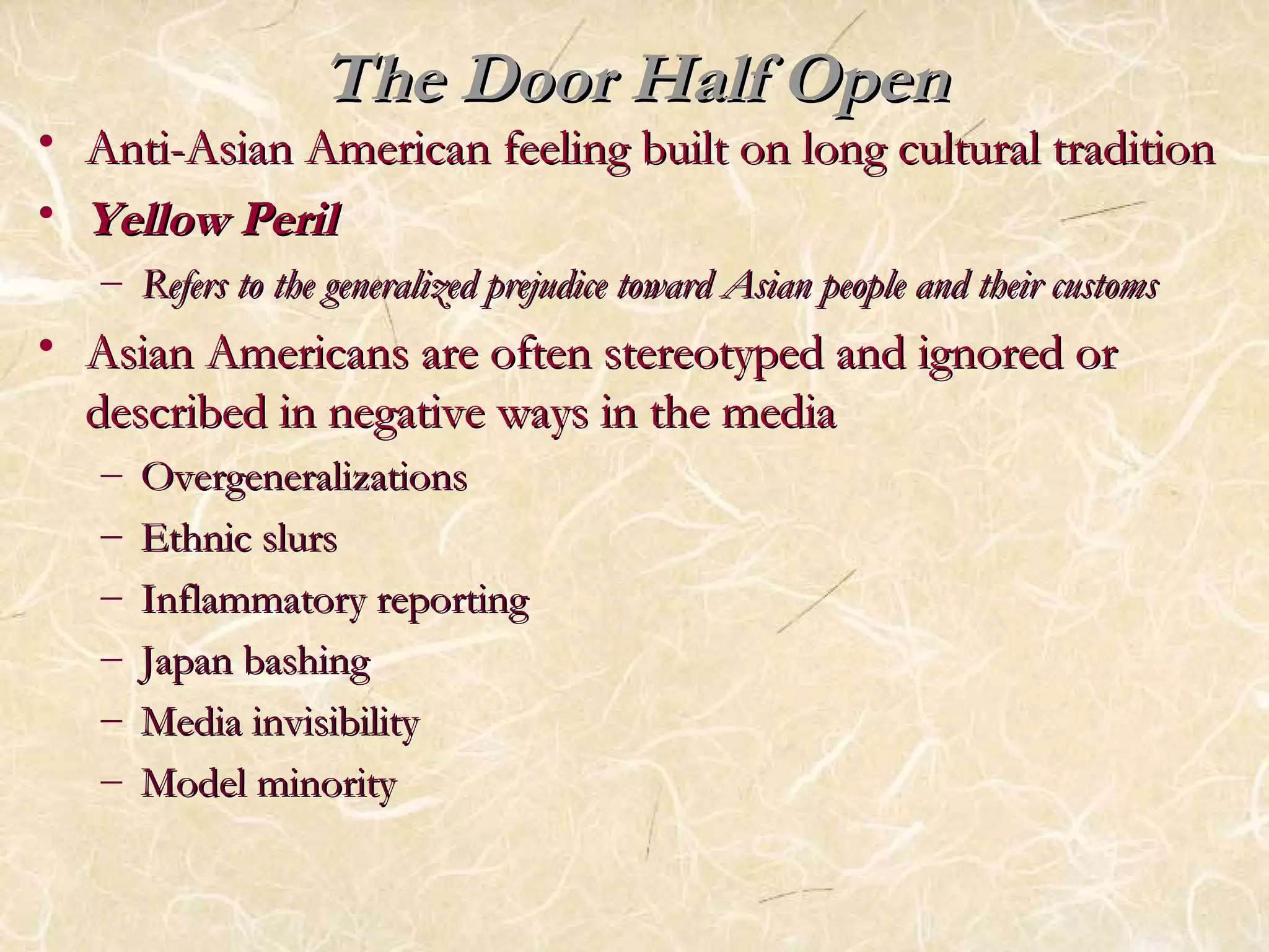 TThhee DDoooorr HHaallff OOppeenn 
• AAnnttii--AAssiiaann AAmmeerriiccaann ffeeeelliinngg bbuuiilltt oonn lloonngg ccuullttuurraall ttrraaddiittiioonn 
• YYeellllooww PPeerriill 
– RReeffeerrss ttoo tthhee ggeenneerraalliizzeedd pprreejjuuddiiccee ttoowwaarrdd AAssiiaann ppeeooppllee aanndd tthheeiirr ccuussttoommss 
• AAssiiaann AAmmeerriiccaannss aarree oofftteenn sstteerreeoottyyppeedd aanndd iiggnnoorreedd oorr 
ddeessccrriibbeedd iinn nneeggaattiivvee wwaayyss iinn tthhee mmeeddiiaa 
– OOvveerrggeenneerraalliizzaattiioonnss 
– EEtthhnniicc sslluurrss 
– IInnffllaammmmaattoorryy rreeppoorrttiinngg 
– JJaappaann bbaasshhiinngg 
– MMeeddiiaa iinnvviissiibbiilliittyy 
– MMooddeell mmiinnoorriittyy 
 