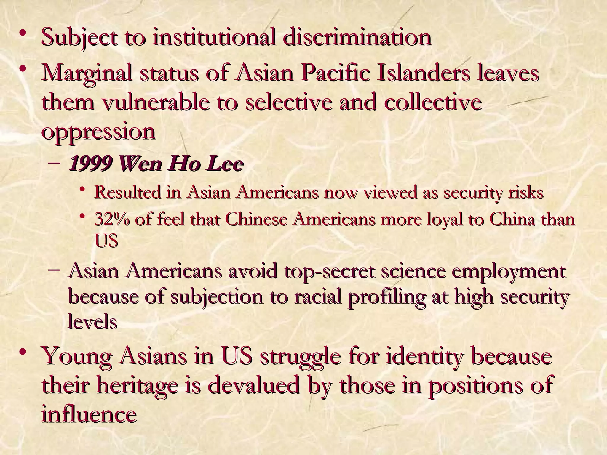 • Subject to institutional ddiissccrriimmiinnaattiioonn 
• MMaarrggiinnaall ssttaattuuss ooff AAssiiaann PPaacciiffiicc IIssllaannddeerrss lleeaavveess 
tthheemm vvuullnneerraabbllee ttoo sseelleeccttiivvee aanndd ccoolllleeccttiivvee 
oopppprreessssiioonn 
– 11999999 WWeenn HHoo LLeeee 
• RReessuulltteedd iinn AAssiiaann AAmmeerriiccaannss nnooww vviieewweedd aass sseeccuurriittyy rriisskkss 
• 3322%% ooff ffeeeell tthhaatt CChhiinneessee AAmmeerriiccaannss mmoorree llooyyaall ttoo CChhiinnaa tthhaann 
UUSS 
– AAssiiaann AAmmeerriiccaannss aavvooiidd ttoopp--sseeccrreett sscciieennccee eemmppllooyymmeenntt 
bbeeccaauussee ooff ssuubbjjeeccttiioonn ttoo rraacciiaall pprrooffiilliinngg aatt hhiigghh sseeccuurriittyy 
lleevveellss 
• YYoouunngg AAssiiaannss iinn UUSS ssttrruuggggllee ffoorr iiddeennttiittyy bbeeccaauussee 
tthheeiirr hheerriittaaggee iiss ddeevvaalluueedd bbyy tthhoossee iinn ppoossiittiioonnss ooff 
iinnfflluueennccee 
 