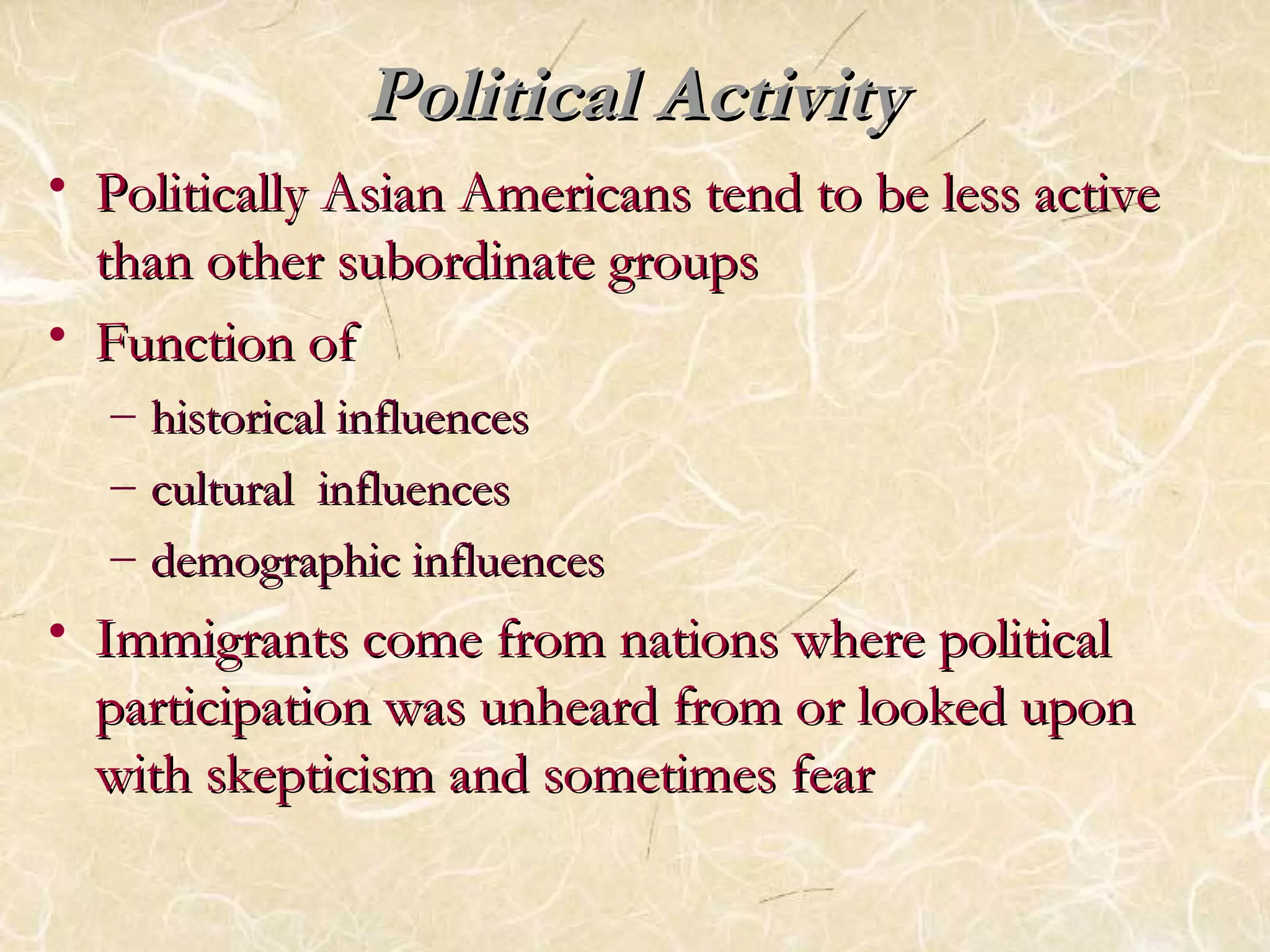 PPoolliittiiccaall AAccttiivviittyy 
• PPoolliittiiccaallllyy AAssiiaann AAmmeerriiccaannss tteenndd ttoo bbee lleessss aaccttiivvee 
tthhaann ootthheerr ssuubboorrddiinnaattee ggrroouuppss 
• FFuunnccttiioonn ooff 
– hhiissttoorriiccaall iinnfflluueenncceess 
– ccuullttuurraall iinnfflluueenncceess 
– ddeemmooggrraapphhiicc iinnfflluueenncceess 
• IImmmmiiggrraannttss ccoommee ffrroomm nnaattiioonnss wwhheerree ppoolliittiiccaall 
ppaarrttiicciippaattiioonn wwaass uunnhheeaarrdd ffrroomm oorr llooookkeedd uuppoonn 
wwiitthh sskkeeppttiicciissmm aanndd ssoommeettiimmeess ffeeaarr 
 