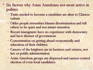 • As Six factors why Asiiaann AAmmeerriiccaannss nnoott mmoorree aaccttiivvee iinn 
ppoolliittiiccss 
– TTrraaiittss nneeeeddeedd ttoo bbeeccoommee aa ccaannddiiddaattee aarree aalliieenn ttoo CChhiinneessee 
ccuullttuurree 
– OOllddeerr ppeeooppllee rreemmeemmbbeerr bbllaattaanntt ddiissccrriimmiinnaattiioonn aanndd tteellll 
ootthheerrss ttoo bbee qquuiieett aanndd nnoott aattttrraacctt aatttteennttiioonn 
– RReecceenntt iimmmmiiggrraannttss hhaavvee nnoo eexxppeerriieennccee wwiitthh ddeemmooccrraaccyy 
aanndd hhaavvee ddiissttrruusstt ooff ggoovveerrnnmmeenntt 
– CCoonncceennttrraattiioonn oonn ggeettttiinngg aahheeaadd eeccoonnoommiiccaallllyy aanndd 
eedduuccaattiioonn ooff tthheeiirr cchhiillddrreenn 
– CCaarreeeerrss ooff tthhee bbrriigghhtteesstt aarree iinn bbuussiinneessss aanndd sscciieennccee,, nnoott 
llaaww oorr ppuubblliicc aaddmmiinniissttrraattiioonn 
– AAssiiaann AAmmeerriiccaann ggrroouuppss aarree ddiissppeerrsseedd aanndd ccaannnnoott ccoonnttrrooll 
eelleeccttiioonn ooff eevveenn llooccaall ccaannddiiddaatteess 
 