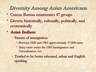 Diversity AAmmoonngg AAssiiaann AAmmeerriiccaannss 
• CCeennssuuss BBuurreeaauu eennuummeerraatteess 4477 ggrroouuppss 
• DDiivveerrssee hhiissttoorriiccaallllyy,, ccuullttuurraallllyy,, ppoolliittiiccaallllyy,, aanndd 
eeccoonnoommiiccaallllyy 
• AAssiiaann IInnddiiaannss 
– PPaatttteerrnn ooff iimmmmiiggrraattiioonn 
• BBeettwweeeenn 11882200 aanndd 11996655 aapppprrooxxiimmaatteellyy 1177,,000000 ccaammee 
• MMaannyy ccaammee uunnddeerr tthhee 11996655 IImmmmiiggrraattiioonn aanndd 
NNaattuurraalliizzaattiioonn AAcctt 
– TTeennddeedd ttoo bbee bbeetttteerr eedduuccaatteedd,, uurrbbaann aanndd EEnngglliisshh 
ssppeeaakkiinngg 
 
