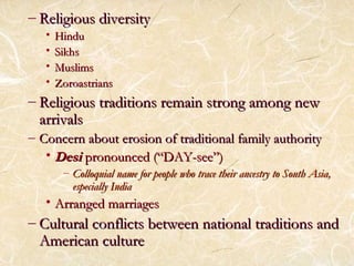 – RReelliiggiioouuss ddiivveerrssiittyy 
• HHiinndduu 
• SSiikkhhss 
• MMuusslliimmss 
• ZZoorrooaassttrriiaannss 
– RReelliiggiioouuss ttrraaddiittiioonnss rreemmaaiinn ssttrroonngg aammoonngg nneeww 
aarrrriivvaallss 
– CCoonncceerrnn aabboouutt eerroossiioonn ooff ttrraaddiittiioonnaall ffaammiillyy aauutthhoorriittyy 
•DDeessii pprroonnoouunncceedd ((““DDAAYY--sseeee””)) 
– CCoollllooqquuiiaall nnaammee ffoorr ppeeooppllee wwhhoo ttrraaccee tthheeiirr aanncceessttrryy ttoo SSoouutthh AAssiiaa,, 
eessppeecciiaallllyy IInnddiiaa 
• AArrrraannggeedd mmaarrrriiaaggeess 
– CCuullttuurraall ccoonnfflliiccttss bbeettwweeeenn nnaattiioonnaall ttrraaddiittiioonnss aanndd 
AAmmeerriiccaann ccuullttuurree 
 
