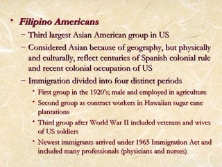 • FFiilliippiinnoo AAmmeerriiccaannss 
– TThhiirrdd llaarrggeesstt AAssiiaann AAmmeerriiccaann ggrroouupp iinn UUSS 
– CCoonnssiiddeerreedd AAssiiaann bbeeccaauussee ooff ggeeooggrraapphhyy,, bbuutt pphhyyssiiccaallllyy 
aanndd ccuullttuurraallllyy,, rreefflleecctt cceennttuurriieess ooff SSppaanniisshh ccoolloonniiaall rruullee 
aanndd rreecceenntt ccoolloonniiaall ooccccuuppaattiioonn ooff UUSS 
– IImmmmiiggrraattiioonn ddiivviiddeedd iinnttoo ffoouurr ddiissttiinncctt ppeerriiooddss 
• FFiirrsstt ggrroouupp iinn tthhee 11992200’’ss;; mmaallee aanndd eemmppllooyyeedd iinn aaggrriiccuullttuurree 
• SSeeccoonndd ggrroouupp aass ccoonnttrraacctt wwoorrkkeerrss iinn HHaawwaaiiiiaann ssuuggaarr ccaannee 
ppllaannttaattiioonnss 
• TThhiirrdd ggrroouupp aafftteerr WWoorrlldd WWaarr IIII iinncclluuddeedd vveetteerraannss aanndd wwiivveess 
ooff UUSS ssoollddiieerrss 
• NNeewweesstt iimmmmiiggrraannttss aarrrriivveedd uunnddeerr 11996655 IImmmmiiggrraattiioonn AAcctt aanndd 
iinncclluuddeedd mmaannyy pprrooffeessssiioonnaallss ((pphhyyssiicciiaannss aanndd nnuurrsseess)) 
 