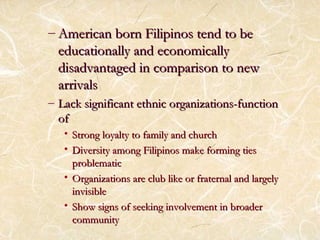 – American born FFiilliippiinnooss tteenndd ttoo bbee 
eedduuccaattiioonnaallllyy aanndd eeccoonnoommiiccaallllyy 
ddiissaaddvvaannttaaggeedd iinn ccoommppaarriissoonn ttoo nneeww 
aarrrriivvaallss 
– LLaacckk ssiiggnniiffiiccaanntt eetthhnniicc oorrggaanniizzaattiioonnss--ffuunnccttiioonn 
ooff 
• SSttrroonngg llooyyaallttyy ttoo ffaammiillyy aanndd cchhuurrcchh 
• DDiivveerrssiittyy aammoonngg FFiilliippiinnooss mmaakkee ffoorrmmiinngg ttiieess 
pprroobblleemmaattiicc 
• OOrrggaanniizzaattiioonnss aarree cclluubb lliikkee oorr ffrraatteerrnnaall aanndd llaarrggeellyy 
iinnvviissiibbllee 
• SShhooww ssiiggnnss ooff sseeeekkiinngg iinnvvoollvveemmeenntt iinn bbrrooaaddeerr 
ccoommmmuunniittyy 
 