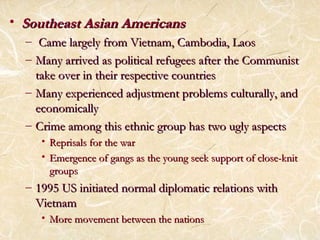 • SSoouutthheeaasstt AAssiiaann AAmmeerriiccaannss 
– CCaammee llaarrggeellyy ffrroomm VViieettnnaamm,, CCaammbbooddiiaa,, LLaaooss 
– MMaannyy aarrrriivveedd aass ppoolliittiiccaall rreeffuuggeeeess aafftteerr tthhee CCoommmmuunniisstt 
ttaakkee oovveerr iinn tthheeiirr rreessppeeccttiivvee ccoouunnttrriieess 
– MMaannyy eexxppeerriieenncceedd aaddjjuussttmmeenntt pprroobblleemmss ccuullttuurraallllyy,, aanndd 
eeccoonnoommiiccaallllyy 
– CCrriimmee aammoonngg tthhiiss eetthhnniicc ggrroouupp hhaass ttwwoo uuggllyy aassppeeccttss 
• RReepprriissaallss ffoorr tthhee wwaarr 
• EEmmeerrggeennccee ooff ggaannggss aass tthhee yyoouunngg sseeeekk ssuuppppoorrtt ooff cclloossee--kknniitt 
ggrroouuppss 
– 11999955 UUSS iinniittiiaatteedd nnoorrmmaall ddiipplloommaattiicc rreellaattiioonnss wwiitthh 
VViieettnnaamm 
• MMoorree mmoovveemmeenntt bbeettwweeeenn tthhee nnaattiioonnss 
 