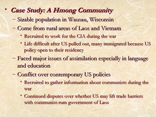 • CCaassee SSttuuddyy:: AA HHmmoonngg CCoommmmuunniittyy 
– SSiizzaabbllee ppooppuullaattiioonn iinn WWaauussaauu,, WWiissccoonnssiinn 
– CCoommee ffrroomm rruurraall aarreeaass ooff LLaaooss aanndd VViieettnnaamm 
• RReeccrruuiitteedd ttoo wwoorrkk ffoorr tthhee CCIIAA dduurriinngg tthhee wwaarr 
• LLiiffee ddiiffffiiccuulltt aafftteerr UUSS ppuulllleedd oouutt,, mmaannyy iimmmmiiggrraatteedd bbeeccaauussee UUSS 
ppoolliiccyy ooppeenn ttoo tthheeiirr rreessiiddeennccyy 
– FFaacceedd mmaajjoorr iissssuueess ooff aassssiimmiillaattiioonn eessppeecciiaallllyy iinn llaanngguuaaggee 
aanndd eedduuccaattiioonn 
– CCoonnfflliicctt oovveerr ccoonntteemmppoorraarryy UUSS ppoolliicciieess 
• RReeccrruuiitteedd ttoo ggaatthheerr iinnffoorrmmaattiioonn aabboouutt ccoommmmuunniissttss dduurriinngg tthhee 
wwaarr 
• CCoonnttiinnuueedd ddiissppuutteess oovveerr wwhheetthheerr UUSS mmaayy lliifftt ttrraaddee bbaarrrriieerrss 
wwiitthh ccoommmmuunniisstt--rruumm ggoovveerrnnmmeenntt ooff LLaaooss 
 