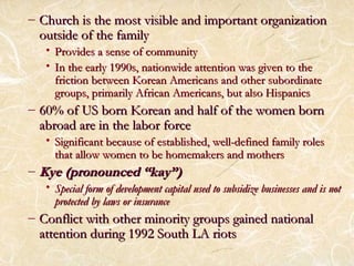 – Church iiss tthhee mmoosstt vviissiibbllee aanndd iimmppoorrttaanntt oorrggaanniizzaattiioonn 
oouuttssiiddee ooff tthhee ffaammiillyy 
• PPrroovviiddeess aa sseennssee ooff ccoommmmuunniittyy 
• IInn tthhee eeaarrllyy 11999900ss,, nnaattiioonnwwiiddee aatttteennttiioonn wwaass ggiivveenn ttoo tthhee 
ffrriiccttiioonn bbeettwweeeenn KKoorreeaann AAmmeerriiccaannss aanndd ootthheerr ssuubboorrddiinnaattee 
ggrroouuppss,, pprriimmaarriillyy AAffrriiccaann AAmmeerriiccaannss,, bbuutt aallssoo HHiissppaanniiccss 
– 6600%% ooff UUSS bboorrnn KKoorreeaann aanndd hhaallff ooff tthhee wwoommeenn bboorrnn 
aabbrrooaadd aarree iinn tthhee llaabboorr ffoorrccee 
• SSiiggnniiffiiccaanntt bbeeccaauussee ooff eessttaabblliisshheedd,, wweellll--ddeeffiinneedd ffaammiillyy rroolleess 
tthhaatt aallllooww wwoommeenn ttoo bbee hhoommeemmaakkeerrss aanndd mmootthheerrss 
– KKyyee ((pprroonnoouunncceedd ““kkaayy””)) 
• SSppeecciiaall ffoorrmm ooff ddeevveellooppmmeenntt ccaappiittaall uusseedd ttoo ssuubbssiiddiizzee bbuussiinneesssseess aanndd iiss nnoott 
pprrootteecctteedd bbyy llaawwss oorr iinnssuurraannccee 
– CCoonnfflliicctt wwiitthh ootthheerr mmiinnoorriittyy ggrroouuppss ggaaiinneedd nnaattiioonnaall 
aatttteennttiioonn dduurriinngg 1199992 SSoouutthh LLAA rriioottss 
 