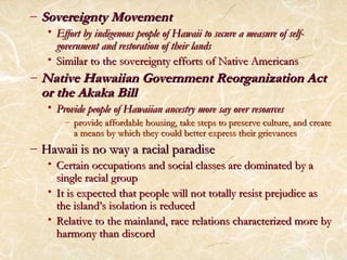 – SSoovveerreeiiggnnttyy MMoovveemmeenntt 
• EEffffoorrtt bbyy iinnddiiggeennoouuss ppeeooppllee ooff HHaawwaaiiii ttoo sseeccuurree aa mmeeaassuurree ooff sseellff-- 
ggoovveerrnnmmeenntt aanndd rreessttoorraattiioonn ooff tthheeiirr llaannddss 
• SSiimmiillaarr ttoo tthhee ssoovveerreeiiggnnttyy eeffffoorrttss ooff NNaattiivvee AAmmeerriiccaannss 
–NNaattiivvee HHaawwaaiiiiaann GGoovveerrnnmmeenntt RReeoorrggaanniizzaattiioonn AAcctt 
oorr tthhee AAkkaakkaa BBiillll 
• PPrroovviiddee ppeeooppllee ooff HHaawwaaiiiiaann aanncceessttrryy mmoorree ssaayy oovveerr rreessoouurrcceess 
– pprroovviiddee aaffffoorrddaabbllee hhoouussiinngg,, ttaakkee sstteeppss ttoo pprreesseerrvvee ccuullttuurree,, aanndd ccrreeaattee 
aa mmeeaannss bbyy wwhhiicchh tthheeyy ccoouulldd bbeetttteerr eexxpprreessss tthheeiirr ggrriieevvaanncceess 
– HHaawwaaiiii iiss nnoo wwaayy aa rraacciiaall ppaarraaddiissee 
• CCeerrttaaiinn ooccccuuppaattiioonnss aanndd ssoocciiaall ccllaasssseess aarree ddoommiinnaatteedd bbyy aa 
ssiinnggllee rraacciiaall ggrroouupp 
• IItt iiss eexxppeecctteedd tthhaatt ppeeooppllee wwiillll nnoott ttoottaallllyy rreessiisstt pprreejjuuddiiccee aass 
tthhee iissllaanndd’’ss iissoollaattiioonn iiss rreedduucceedd 
• RReellaattiivvee ttoo tthhee mmaaiinnllaanndd,, rraaccee rreellaattiioonnss cchhaarraacctteerriizzeedd mmoorree bbyy 
hhaarrmmoonnyy tthhaann ddiissccoorrdd 
 