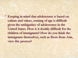 • Keeping in mind that aaddoolleesscceennccee iiss bbaasseedd oonn 
ccuullttuurree aanndd vvaalluueess,, ccoommiinngg ooff aaggee iiss ddiiffffiiccuulltt 
ggiivveenn tthhee aammbbiigguuiittiieess ooff aaddoolleesscceennccee iinn tthhee 
UUnniitteedd SSttaatteess.. HHooww iiss iitt ddoouubbllyy ddiiffffiiccuulltt ffoorr tthhee 
cchhiillddrreenn ooff iimmmmiiggrraannttss?? HHooww ddoo yyoouu tthhiinnkk tthhee 
iimmmmiiggrraannttss tthheemmsseellvveess,, ssuucchh aass tthhoossee ffrroomm AAssiiaa,, 
vviieeww tthhiiss pprroocceessss?? 
 