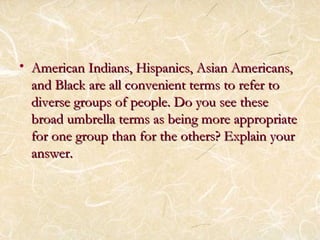 • H American Indians, Hiissppaanniiccss,, AAssiiaann AAmmeerriiccaannss,, 
aanndd BBllaacckk aarree aallll ccoonnvveenniieenntt tteerrmmss ttoo rreeffeerr ttoo 
ddiivveerrssee ggrroouuppss ooff ppeeooppllee.. DDoo yyoouu sseeee tthheessee 
bbrrooaadd uummbbrreellllaa tteerrmmss aass bbeeiinngg mmoorree aapppprroopprriiaattee 
ffoorr oonnee ggrroouupp tthhaann ffoorr tthhee ootthheerrss?? EExxppllaaiinn yyoouurr 
aannsswweerr.. 
 