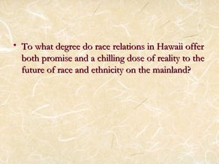• To what degree do race rreellaattiioonnss iinn HHaawwaaiiii ooffffeerr 
bbootthh pprroommiissee aanndd aa cchhiilllliinngg ddoossee ooff rreeaalliittyy ttoo tthhee 
ffuuttuurree ooff rraaccee aanndd eetthhnniicciittyy oonn tthhee mmaaiinnllaanndd?? 
