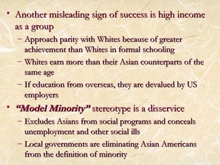 • Another misleading sign ooff ssuucccceessss iiss hhiigghh iinnccoommee 
aass aa ggrroouupp 
– AApppprrooaacchh ppaarriittyy wwiitthh WWhhiitteess bbeeccaauussee ooff ggrreeaatteerr 
aacchhiieevveemmeenntt tthhaann WWhhiitteess iinn ffoorrmmaall sscchhoooolliinngg 
– WWhhiitteess eeaarrnn mmoorree tthhaann tthheeiirr AAssiiaann ccoouunntteerrppaarrttss ooff tthhee 
ssaammee aaggee 
– IIff eedduuccaattiioonn ffrroomm oovveerrsseeaass,, tthheeyy aarree ddeevvaalluueedd bbyy UUSS 
eemmppllooyyeerrss 
• ““MMooddeell MMiinnoorriittyy”” sstteerreeoottyyppee iiss aa ddiisssseerrvviiccee 
– EExxcclluuddeess AAssiiaannss ffrroomm ssoocciiaall pprrooggrraammss aanndd ccoonncceeaallss 
uunneemmppllooyymmeenntt aanndd ootthheerr ssoocciiaall iillllss 
– LLooccaall ggoovveerrnnmmeennttss aarree eelliimmiinnaattiinngg AAssiiaann AAmmeerriiccaannss 
ffrroomm tthhee ddeeffiinniittiioonn ooff mmiinnoorriittyy 
 