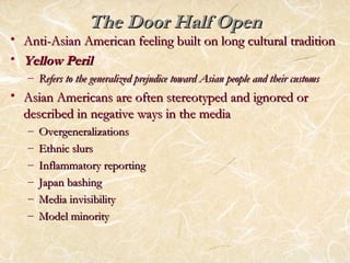 TThhee DDoooorr HHaallff OOppeenn 
• AAnnttii--AAssiiaann AAmmeerriiccaann ffeeeelliinngg bbuuiilltt oonn lloonngg ccuullttuurraall ttrraaddiittiioonn 
• YYeellllooww PPeerriill 
– RReeffeerrss ttoo tthhee ggeenneerraalliizzeedd pprreejjuuddiiccee ttoowwaarrdd AAssiiaann ppeeooppllee aanndd tthheeiirr ccuussttoommss 
• AAssiiaann AAmmeerriiccaannss aarree oofftteenn sstteerreeoottyyppeedd aanndd iiggnnoorreedd oorr 
ddeessccrriibbeedd iinn nneeggaattiivvee wwaayyss iinn tthhee mmeeddiiaa 
– OOvveerrggeenneerraalliizzaattiioonnss 
– EEtthhnniicc sslluurrss 
– IInnffllaammmmaattoorryy rreeppoorrttiinngg 
– JJaappaann bbaasshhiinngg 
– MMeeddiiaa iinnvviissiibbiilliittyy 
– MMooddeell mmiinnoorriittyy 
 