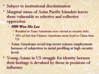 • Subject to institutional ddiissccrriimmiinnaattiioonn 
• MMaarrggiinnaall ssttaattuuss ooff AAssiiaann PPaacciiffiicc IIssllaannddeerrss lleeaavveess 
tthheemm vvuullnneerraabbllee ttoo sseelleeccttiivvee aanndd ccoolllleeccttiivvee 
oopppprreessssiioonn 
– 11999999 WWeenn HHoo LLeeee 
• RReessuulltteedd iinn AAssiiaann AAmmeerriiccaannss nnooww vviieewweedd aass sseeccuurriittyy rriisskkss 
• 3322%% ooff ffeeeell tthhaatt CChhiinneessee AAmmeerriiccaannss mmoorree llooyyaall ttoo CChhiinnaa tthhaann 
UUSS 
– AAssiiaann AAmmeerriiccaannss aavvooiidd ttoopp--sseeccrreett sscciieennccee eemmppllooyymmeenntt 
bbeeccaauussee ooff ssuubbjjeeccttiioonn ttoo rraacciiaall pprrooffiilliinngg aatt hhiigghh sseeccuurriittyy 
lleevveellss 
• YYoouunngg AAssiiaannss iinn UUSS ssttrruuggggllee ffoorr iiddeennttiittyy bbeeccaauussee 
tthheeiirr hheerriittaaggee iiss ddeevvaalluueedd bbyy tthhoossee iinn ppoossiittiioonnss ooff 
iinnfflluueennccee 
 