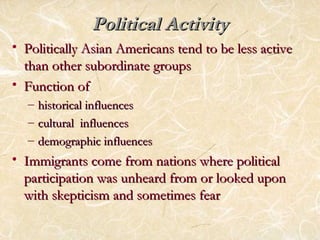PPoolliittiiccaall AAccttiivviittyy 
• PPoolliittiiccaallllyy AAssiiaann AAmmeerriiccaannss tteenndd ttoo bbee lleessss aaccttiivvee 
tthhaann ootthheerr ssuubboorrddiinnaattee ggrroouuppss 
• FFuunnccttiioonn ooff 
– hhiissttoorriiccaall iinnfflluueenncceess 
– ccuullttuurraall iinnfflluueenncceess 
– ddeemmooggrraapphhiicc iinnfflluueenncceess 
• IImmmmiiggrraannttss ccoommee ffrroomm nnaattiioonnss wwhheerree ppoolliittiiccaall 
ppaarrttiicciippaattiioonn wwaass uunnhheeaarrdd ffrroomm oorr llooookkeedd uuppoonn 
wwiitthh sskkeeppttiicciissmm aanndd ssoommeettiimmeess ffeeaarr 
 