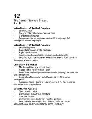 12 
The Central Nervous System: 
Part B 
Lateralization of Cortical Function 
• Lateralization 
• Division of labor between hemispheres 
• Cerebral dominance 
• Designates the hemisphere dominant for language (left 
hemisphere in 90% of people) 
Lateralization of Cortical Function 
• Left hemisphere 
• Controls language, math, and logic 
• Right hemisphere 
• Insight, visual-spatial skills, intuition, and artistic skills 
• Left and right hemispheres communicate via fiber tracts in 
the cerebral white matter 
Cerebral White Matter 
• Myelinated fibers and their tracts 
• Responsible for communication 
• Commissures (in corpus callosum)—connect gray matter of the 
two hemispheres 
• Association fibers—connect different parts of the same 
hemisphere 
• Projection fibers—(corona radiata) connect the hemispheres 
with lower brain or spinal cord 
Basal Nuclei (Ganglia) 
• Subcortical nuclei 
• Consists of the corpus striatum 
• Caudate nucleus 
• Lentiform nucleus (putamen + globus pallidus) 
• Functionally associated with the subthalamic nuclei 
(diencephalon) and the substantia nigra (midbrain) 
 