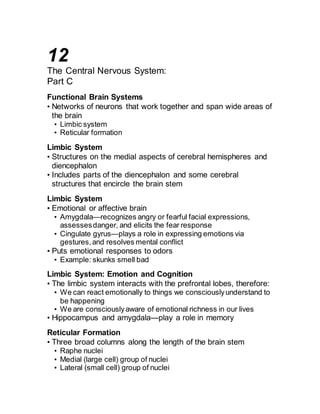 12 
The Central Nervous System: 
Part C 
Functional Brain Systems 
• Networks of neurons that work together and span wide areas of 
the brain 
• Limbic system 
• Reticular formation 
Limbic System 
• Structures on the medial aspects of cerebral hemispheres and 
diencephalon 
• Includes parts of the diencephalon and some cerebral 
structures that encircle the brain stem 
Limbic System 
• Emotional or affective brain 
• Amygdala—recognizes angry or fearful facial expressions, 
assesses danger, and elicits the fear response 
• Cingulate gyrus—plays a role in expressing emotions via 
gestures, and resolves mental conflict 
• Puts emotional responses to odors 
• Example: skunks smell bad 
Limbic System: Emotion and Cognition 
• The limbic system interacts with the prefrontal lobes, therefore: 
• We can react emotionally to things we consciously understand to 
be happening 
• We are consciously aware of emotional richness in our lives 
• Hippocampus and amygdala—play a role in memory 
Reticular Formation 
• Three broad columns along the length of the brain stem 
• Raphe nuclei 
• Medial (large cell) group of nuclei 
• Lateral (small cell) group of nuclei 
 