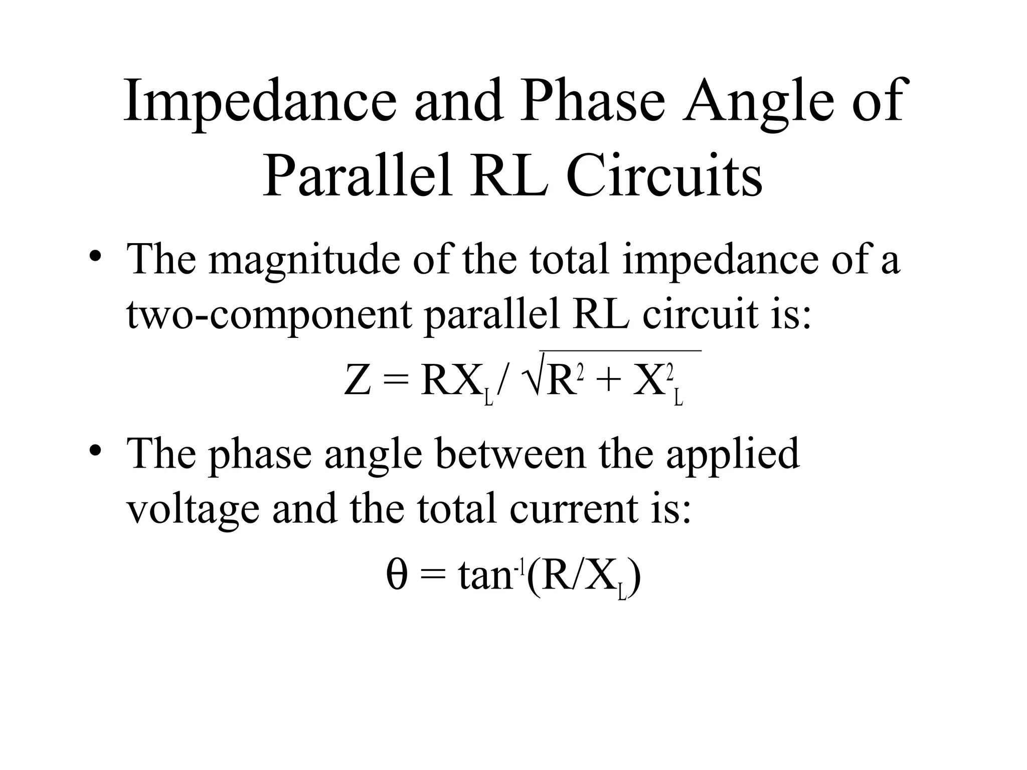 Impedance and Phase Angle of
Parallel RL Circuits
• The magnitude of the total impedance of a
two-component parallel RL circuit is:
Z = RXL/ √R2
+ X2
L
• The phase angle between the applied
voltage and the total current is:
θ = tan-1
(R/XL)
 