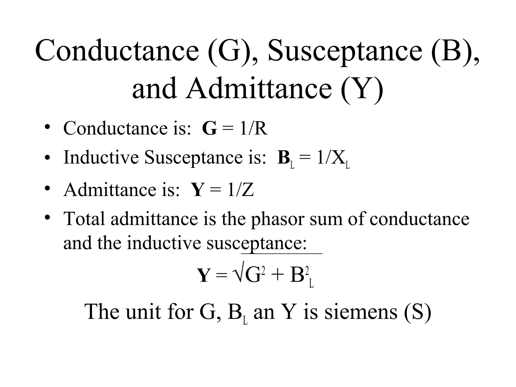 Conductance (G), Susceptance (B),
and Admittance (Y)
• Conductance is: G = 1/R
• Inductive Susceptance is: BL = 1/XL
• Admittance is: Y = 1/Z
• Total admittance is the phasor sum of conductance
and the inductive susceptance:
Y = √G2
+ B2
L
The unit for G, BL an Y is siemens (S)
 