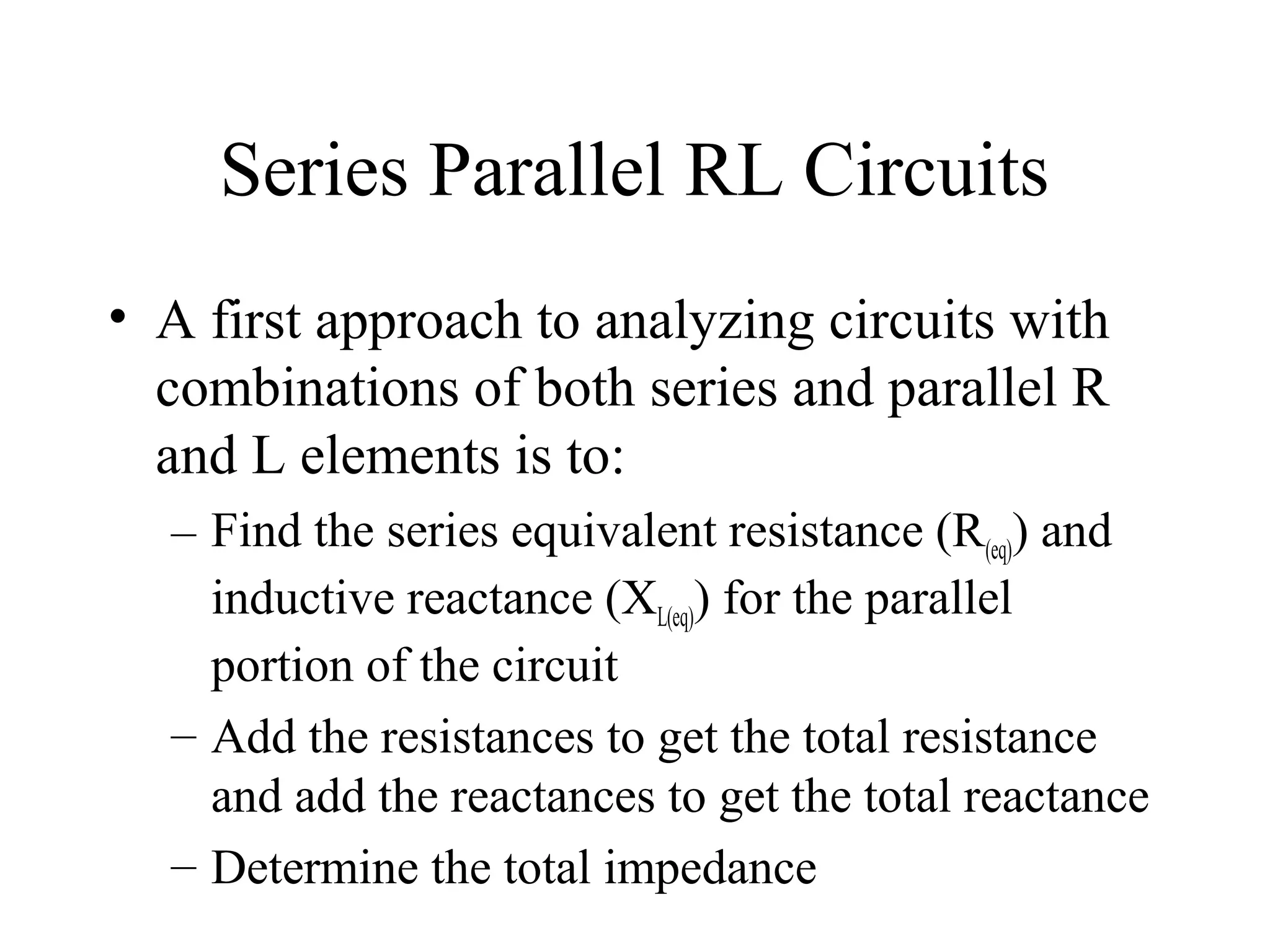 Series Parallel RL Circuits
• A first approach to analyzing circuits with
combinations of both series and parallel R
and L elements is to:
– Find the series equivalent resistance (R(eq)) and
inductive reactance (XL(eq)) for the parallel
portion of the circuit
– Add the resistances to get the total resistance
and add the reactances to get the total reactance
– Determine the total impedance
 