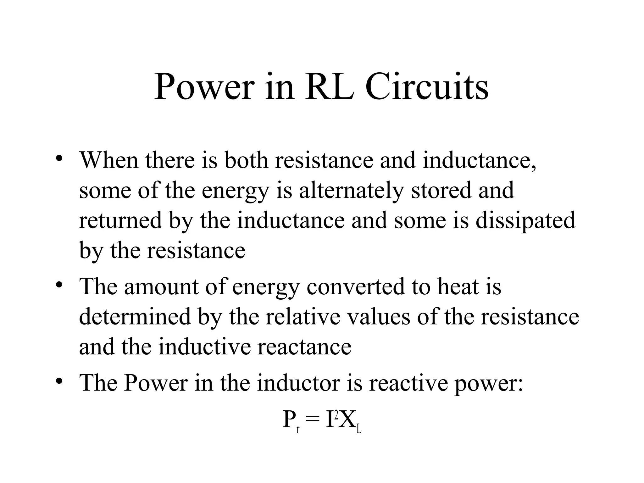 Power in RL Circuits
• When there is both resistance and inductance,
some of the energy is alternately stored and
returned by the inductance and some is dissipated
by the resistance
• The amount of energy converted to heat is
determined by the relative values of the resistance
and the inductive reactance
• The Power in the inductor is reactive power:
Pr = I2
XL
 