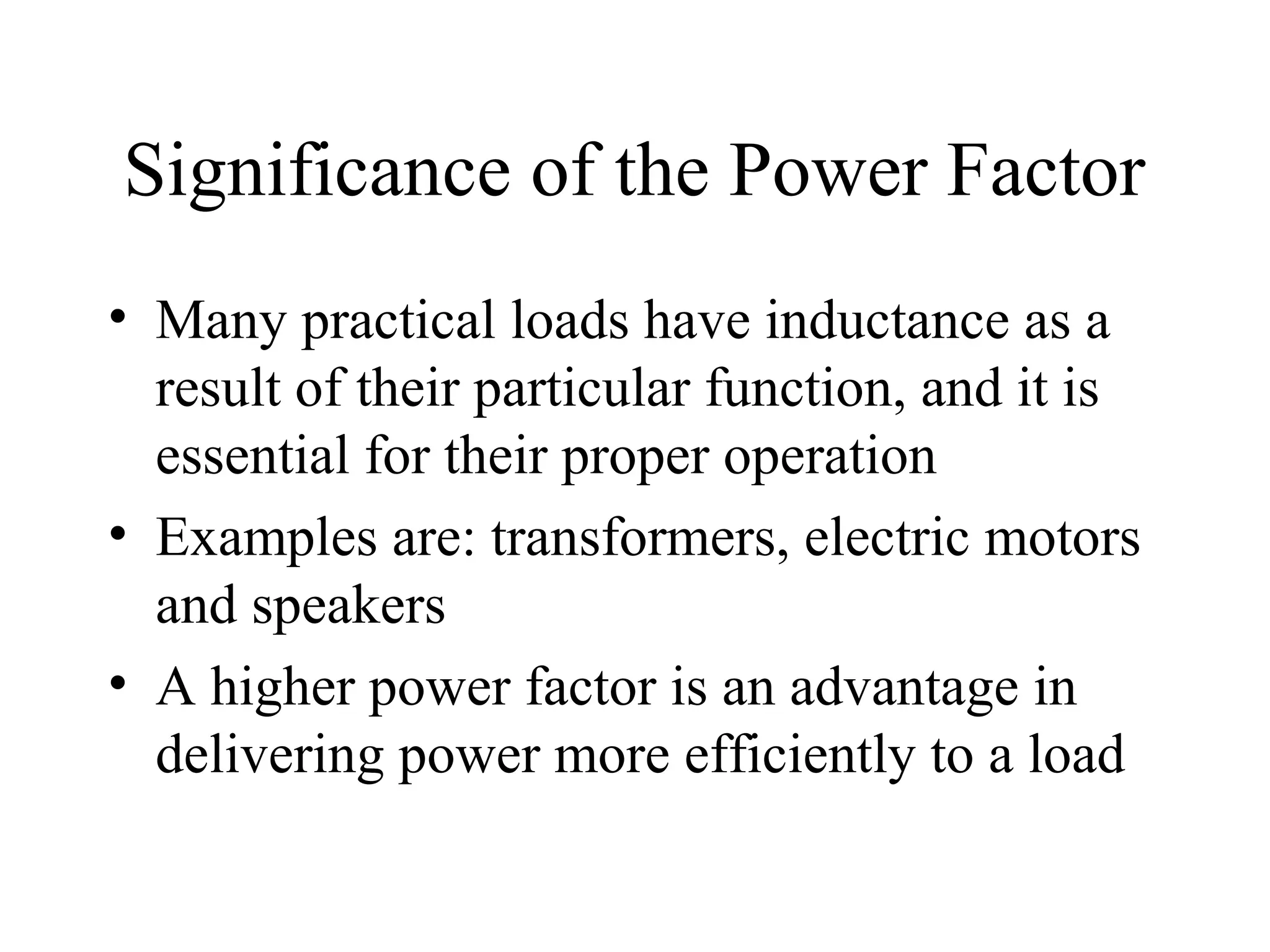 Significance of the Power Factor
• Many practical loads have inductance as a
result of their particular function, and it is
essential for their proper operation
• Examples are: transformers, electric motors
and speakers
• A higher power factor is an advantage in
delivering power more efficiently to a load
 
