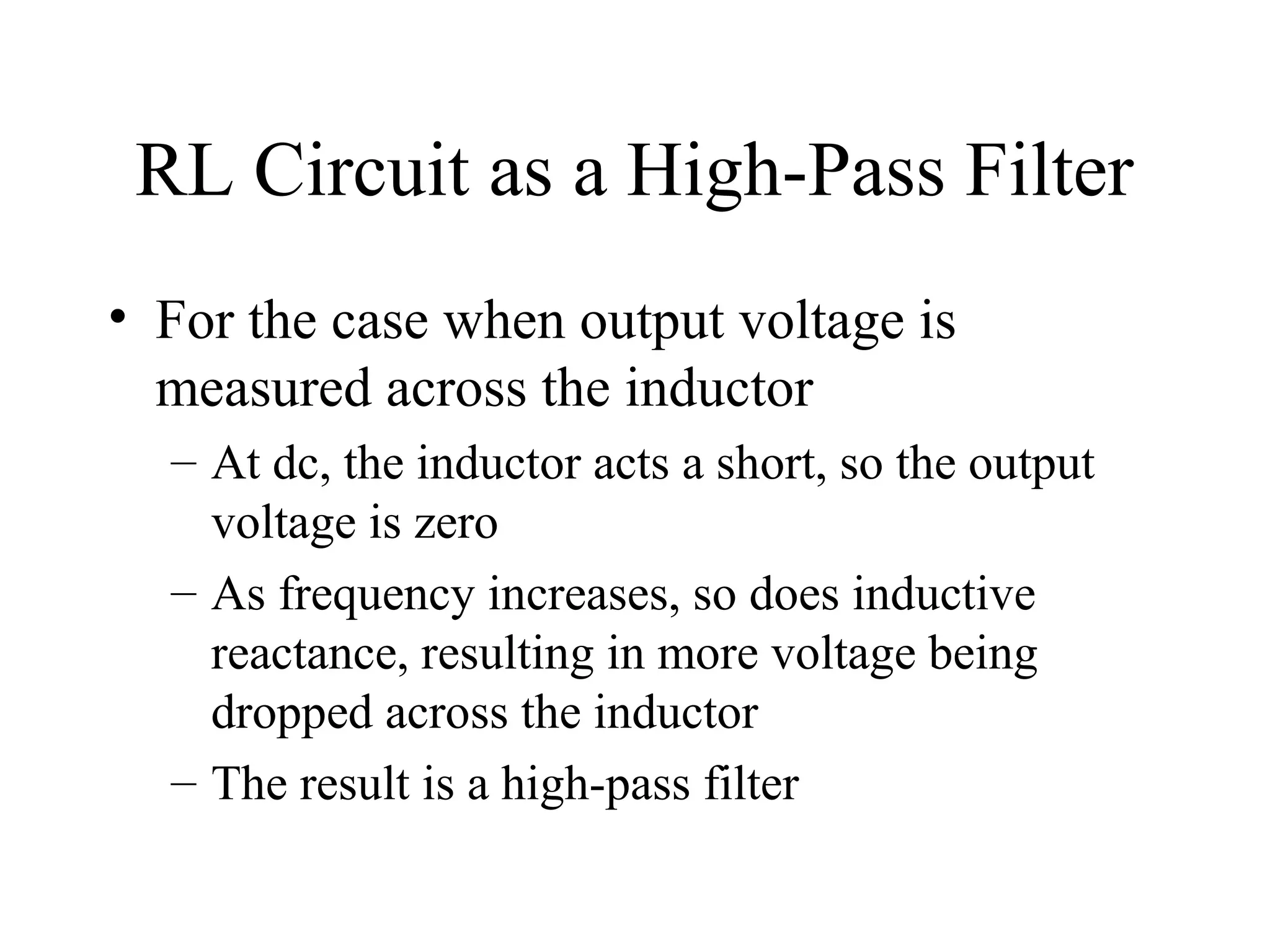 RL Circuit as a High-Pass Filter
• For the case when output voltage is
measured across the inductor
– At dc, the inductor acts a short, so the output
voltage is zero
– As frequency increases, so does inductive
reactance, resulting in more voltage being
dropped across the inductor
– The result is a high-pass filter
 