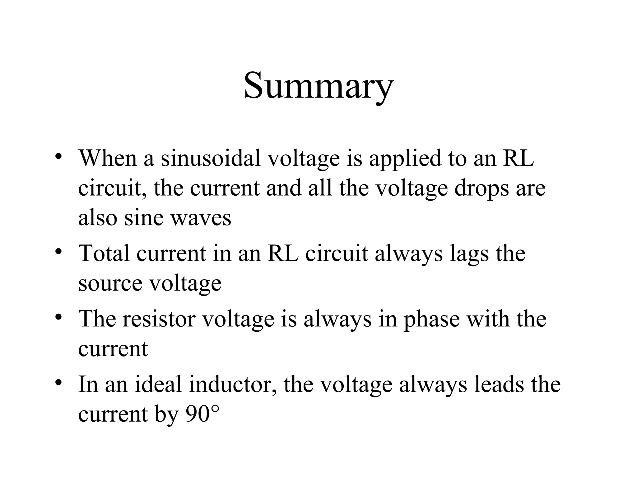 Summary
• When a sinusoidal voltage is applied to an RL
circuit, the current and all the voltage drops are
also sine waves
• Total current in an RL circuit always lags the
source voltage
• The resistor voltage is always in phase with the
current
• In an ideal inductor, the voltage always leads the
current by 90°
 