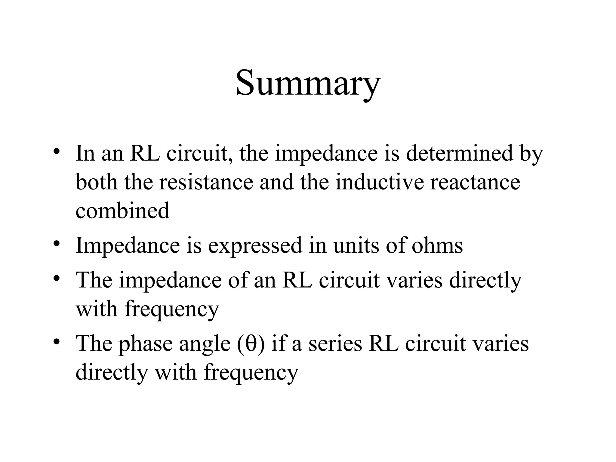 Summary
• In an RL circuit, the impedance is determined by
both the resistance and the inductive reactance
combined
• Impedance is expressed in units of ohms
• The impedance of an RL circuit varies directly
with frequency
• The phase angle (θ) if a series RL circuit varies
directly with frequency
 