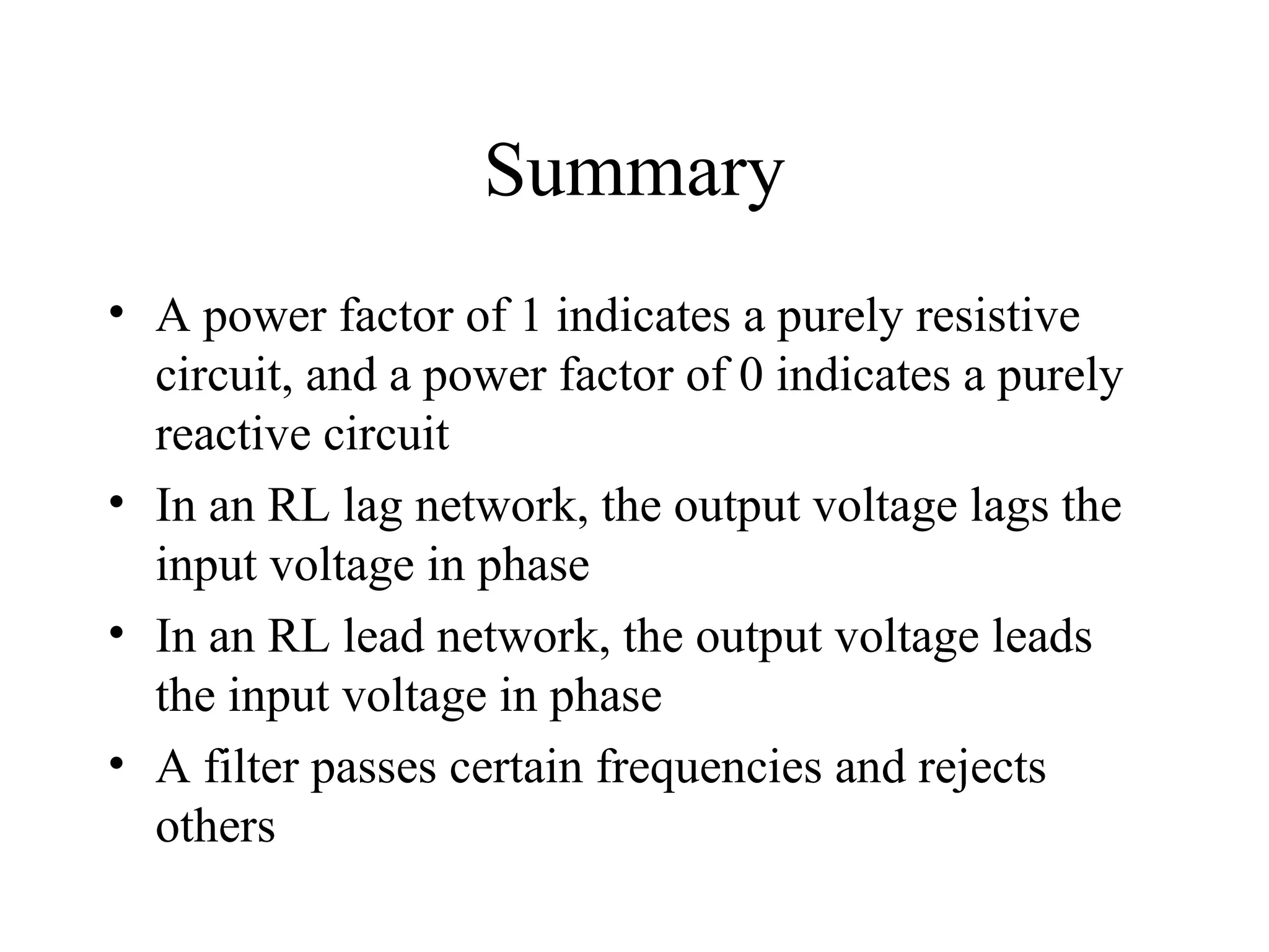 Summary
• A power factor of 1 indicates a purely resistive
circuit, and a power factor of 0 indicates a purely
reactive circuit
• In an RL lag network, the output voltage lags the
input voltage in phase
• In an RL lead network, the output voltage leads
the input voltage in phase
• A filter passes certain frequencies and rejects
others
 