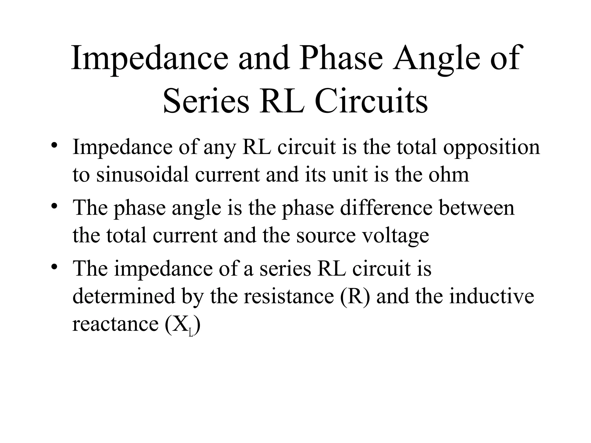 Impedance and Phase Angle of
Series RL Circuits
• Impedance of any RL circuit is the total opposition
to sinusoidal current and its unit is the ohm
• The phase angle is the phase difference between
the total current and the source voltage
• The impedance of a series RL circuit is
determined by the resistance (R) and the inductive
reactance (XL)
 