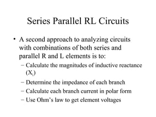 Series Parallel RL Circuits
• A second approach to analyzing circuits
with combinations of both series and
parallel R and L elements is to:
– Calculate the magnitudes of inductive reactance
(XL)
– Determine the impedance of each branch
– Calculate each branch current in polar form
– Use Ohm’s law to get element voltages
 