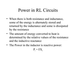 Power in RL Circuits
• When there is both resistance and inductance,
some of the energy is alternately stored and
returned by the inductance and some is dissipated
by the resistance
• The amount of energy converted to heat is
determined by the relative values of the resistance
and the inductive reactance
• The Power in the inductor is reactive power:
Pr = I2
XL
 