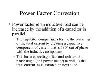 Power Factor Correction
• Power factor of an inductive load can be
increased by the addition of a capacitor in
parallel
– The capacitor compensates for the the phase lag
of the total current by creating a capacitive
component of current that is 180° out of phase
with the inductive component
– This has a canceling effect and reduces the
phase angle (and power factor) as well as the
total current, as illustrated on next slide
 