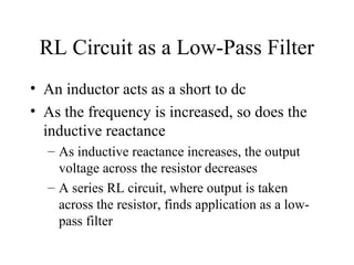 RL Circuit as a Low-Pass Filter
• An inductor acts as a short to dc
• As the frequency is increased, so does the
inductive reactance
– As inductive reactance increases, the output
voltage across the resistor decreases
– A series RL circuit, where output is taken
across the resistor, finds application as a low-
pass filter
 