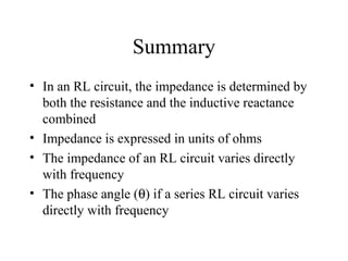 Summary
• In an RL circuit, the impedance is determined by
both the resistance and the inductive reactance
combined
• Impedance is expressed in units of ohms
• The impedance of an RL circuit varies directly
with frequency
• The phase angle (θ) if a series RL circuit varies
directly with frequency
 