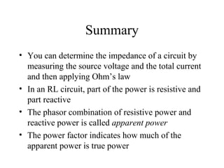 Summary
• You can determine the impedance of a circuit by
measuring the source voltage and the total current
and then applying Ohm’s law
• In an RL circuit, part of the power is resistive and
part reactive
• The phasor combination of resistive power and
reactive power is called apparent power
• The power factor indicates how much of the
apparent power is true power
 