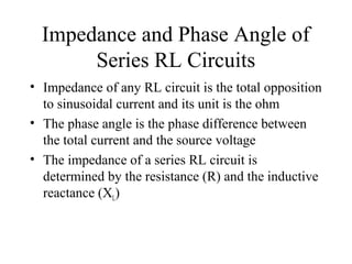Impedance and Phase Angle of
Series RL Circuits
• Impedance of any RL circuit is the total opposition
to sinusoidal current and its unit is the ohm
• The phase angle is the phase difference between
the total current and the source voltage
• The impedance of a series RL circuit is
determined by the resistance (R) and the inductive
reactance (XL)
 