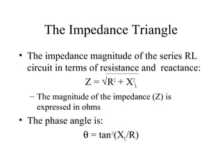 The Impedance Triangle
• The impedance magnitude of the series RL
circuit in terms of resistance and reactance:
Z = √R2
+ X2
L
– The magnitude of the impedance (Z) is
expressed in ohms
• The phase angle is:
θ = tan-1
(XL/R)
 