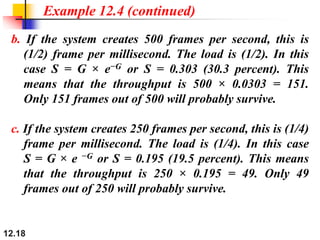 12.18
Example 12.4 (continued)
b. If the system creates 500 frames per second, this is
(1/2) frame per millisecond. The load is (1/2). In this
case S = G × e−G or S = 0.303 (30.3 percent). This
means that the throughput is 500 × 0.0303 = 151.
Only 151 frames out of 500 will probably survive.
c. If the system creates 250 frames per second, this is (1/4)
frame per millisecond. The load is (1/4). In this case
S = G × e −G or S = 0.195 (19.5 percent). This means
that the throughput is 250 × 0.195 = 49. Only 49
frames out of 250 will probably survive.
 