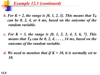12.8
b. For K = 2, the range is {0, 1, 2, 3}. This means that TB
can be 0, 2, 4, or 6 ms, based on the outcome of the
random variable.
c. For K = 3, the range is {0, 1, 2, 3, 4, 5, 6, 7}. This
means that TB can be 0, 2, 4, . . . , 14 ms, based on the
outcome of the random variable.
d. We need to mention that if K > 10, it is normally set to
10.
Example 12.1 (continued)
 