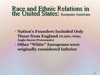 Race and Ethnic Relations in
the United States: Europeans Americans

 • Nation’s Founders Included Only
   Those from England (WASPs: White
  Anglo-Saxon Protestants)
 • Other “White” Europeans were
   originally considered Inferior




                                         10
 