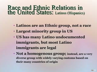 Race and Ethnic Relations in
the United States: Latinos (Hispanics)
  • Latinos are an Ethnic group, not a race
  • Largest minority group in US
  • US has many Latino undocumented
    immigrants, but most Latino
    immigrants are legal
  • Not a homogenous group; instead, are a very
    diverse group with widely varying customs based on
    their many countries of origin


                                                         11
 