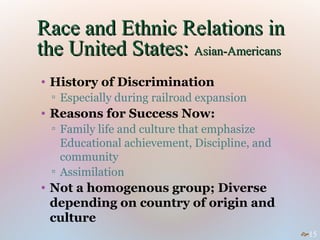 Race and Ethnic Relations in
the United States: Asian-Americans
• History of Discrimination
 ▫ Especially during railroad expansion
• Reasons for Success Now:
 ▫ Family life and culture that emphasize
   Educational achievement, Discipline, and
   community
 ▫ Assimilation
• Not a homogenous group; Diverse
  depending on country of origin and
  culture
                                              15
 
