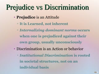 Prejudice vs Discrimination
  • Prejudice is an Attitude
   ▫ It is Learned, not inherent
   ▫ Internalizing dominant norms occurs
     when one is prejudiced against their
     own group, usually unconsciously
  • Discrimination is an Action or behavior
   ▫ Institutional Discrimination is rooted
     in societal structures, not on an
     individual basis
                                              6
 