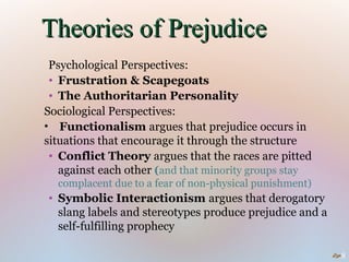 Theories of Prejudice
 Psychological Perspectives:
 • Frustration & Scapegoats
 • The Authoritarian Personality
Sociological Perspectives:
• Functionalism argues that prejudice occurs in
situations that encourage it through the structure
 • Conflict Theory argues that the races are pitted
   against each other (and that minority groups stay
  complacent due to a fear of non-physical punishment)
• Symbolic Interactionism argues that derogatory
  slang labels and stereotypes produce prejudice and a
  self-fulfilling prophecy

                                                         8
 