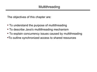 Multithreading
The objectives of this chapter are:
To understand the purpose of multithreading
To describe Java's multithreading mechanism
To explain concurrency issues caused by multithreading
To outline synchronized access to shared resources
 