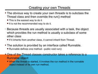 The obvious way to create your own threads is to subclass the
Thread class and then override the run() method
This is the easiest way to do it
It is not the recommended way to do it.
• Because threads are usually associated with a task, the object
which provides the run method is usually a subclass of some
other class
If it inherits from another class, it cannot inherit from Thread.
The solution is provided by an interface called Runnable.
Runnable defines one method - public void run()
One of the Thread classes constructor takes a reference to a
Runnable object
When the thread is started, it invokes the run method in the runnable
object instead of its own run method.
Creating your own Threads
 