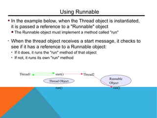 In the example below, when the Thread object is instantiated,
it is passed a reference to a "Runnable" object
The Runnable object must implement a method called "run"
• When the thread object receives a start message, it checks to
see if it has a reference to a Runnable object:
• If it does, it runs the "run" method of that object
• If not, it runs its own "run" method
Using Runnable
Thread1
Thread Object
start() Thread2
run()
Runnable
Object
run()
 